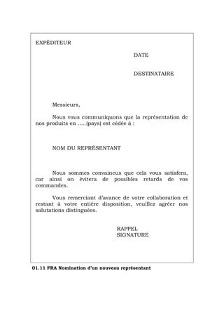 EXPÉDITEUR
DATE
DESTINATAIRE
Messieurs,
Nous vous communiquons que la représentation de
nos produits en …..(pays) est cédée à :
NOM DU REPRÉSENTANT
Nous sommes convaincus que cela vous satisfera,
car ainsi on évitera de possibles retards de vos
commandes.
Vous remerciant d’avance de votre collaboration et
restant à votre entière disposition, veuillez agréer nos
salutations distinguées.
RAPPEL
SIGNATURE
01.11 FRA Nomination d’un nouveau représentant
Português Italiano Deutsch English Español
 