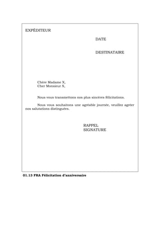 EXPÉDITEUR
DATE
DESTINATAIRE
Chère Madame X,
Cher Monsieur X,
Nous vous transmettons nos plus sincères félicitations.
Nous vous souhaitons une agréable journée, veuillez agréer
nos salutations distinguées.
RAPPEL
SIGNATURE
01.13 FRA Félicitation d’anniversaire
Português Italiano Deutsch English Español
 