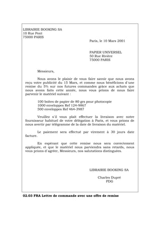 LIBRAIRIE BOOKING SA
10 Rue Pont
75000 PARIS
Paris, le 10 Mars 2001
PAPIER UNIVERSEL
50 Rue Rivière
75000 PARIS
Messieurs,
Nous avons le plaisir de vous faire savoir que nous avons
reçu votre publicité du 15 Mars, et comme nous bénéficions d´une
remise du 5% sur nos futures commandes grâce aux achats que
nous avons faits cette année, nous vous prions de nous faire
parvenir le matériel suivant :
100 boîtes de papier de 80 grs pour photocopie
1000 enveloppes Ref 124-9867
500 enveloppes Ref 464-3987
Veuillez s´il vous plaît effectuer la livraison avec notre
fournisseur habituel de votre délégation à Paris, et vous prions de
nous avertir par télégramme de la date de livraison du matériel.
Le paiement sera effectué par virement à 30 jours date
facture.
En espérant que cette remise nous sera correctement
appliquée, et que le matériel nous parviendra sans retards, nous
vous prions d´agréer, Messieurs, nos salutations distinguées.
LIBRAIRIE BOOKING SA
Charles Dupré
PDG
02.03 FRA Lettre de commande avec une offre de remise
Português Italiano Deutsch English Español
 