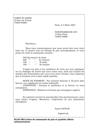 CORPS ET SANTE
10 Rue ste Trinité
75000 PARIS
Paris, le 5 Mars 2001
PARAPHARMACIE LYS
15 Rue Fleur
75000 PARIS
Messieurs,
Nous vous communiquons que nous avons bien reçu votre
lettre du 15 janvier avec les listings de prix correspondants, et vous
prions de noter la commande suivante :
200 Kg essence de thym
200 “ “ de romarin
100 “ “ de koko
100 “ “ de benjoin
D´après les prix et les conditions de vente qui sont appliqués
sur le catalogue de ventes que nous avons reçu, ainsi que d´après les
qualités des échantillons que vous nous aviez envoyés, nous espérons
que la livraison sera le plus rapide possible.
MODE DE PAIEMENT : Par virement bancaire à 30 jours date
facture, en y appliquant la remise habituelle.
CONDITIONS : Envoyez le bordereau et la facture en trois
exemplaires.
EXPÉDITION : Réalisez la livraison par messagerie urgente.
En espérant recevoir la marchandise très prochainement, nous
vous prions d´agréer, Messieurs, l´expression de nos salutations
distinguées.
Xavier DUPUIS
(signature)
02.04 FRA Lettre de commande de prix et qualités offerts
antérieurement
Português Italiano Deutsch English Español
 