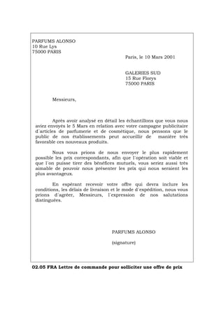 PARFUMS ALONSO
10 Rue Lys
75000 PARIS
Paris, le 10 Mars 2001
GALERIES SUD
15 Rue Florys
75000 PARIS
Messieurs,
Après avoir analysé en détail les échantillons que vous nous
aviez envoyés le 5 Mars en relation avec votre campagne publicitaire
d´articles de parfumerie et de cosmétique, nous pensons que le
public de nos établissements peut accueillir de manière très
favorable ces nouveaux produits.
Nous vous prions de nous envoyer le plus rapidement
possible les prix correspondants, afin que l´opération soit viable et
que l´on puisse tirer des bénéfices mutuels, vous seriez aussi très
aimable de pouvoir nous présenter les prix qui nous seraient les
plus avantageux.
En espérant recevoir votre offre qui devra inclure les
conditions, les délais de livraison et le mode d´expédition, nous vous
prions d´agréer, Messieurs, l´expression de nos salutations
distinguées.
PARFUMS ALONSO
(signature)
02.05 FRA Lettre de commande pour solliciter une offre de prix
Português Italiano Deutsch English Español
 