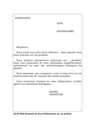 EXPÉDITEUR
DATE
DESTINATAIRE
Messieurs,
Nous avons reçu votre lettre référence …dans laquelle vous
nous informez sur vos produits.
Nous sommes spécialement intéressés par……(produit),
nous vous remercions de toute information supplémentaire,
spécialement au sujet des caractéristiques techniques du
produit.
Nous aimerions, par conséquent, avoir la visite d’un de vos
représentants afin de résoudre des doutes possibles.
Vous remerciant d’avance de votre collaboration, veuillez
agréer nos salutations distinguées.
RAPPEL
SIGNATURE
02.07 FRA Demande de plus d’information sur un produit.
Português Italiano Deutsch English Español
 