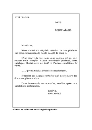 EXPÉDITEUR
DATE
DESTINATAIRE
Messieurs,
Nous aimerions acquérir certains de vos produits
car nous connaissons la haute qualité de ceux-ci.
C’est pour cela que nous vous serions gré de bien
vouloir nous envoyer, le plus brièvement possible, votre
catalogue illustré avec un tarif et d’autres conditions de
vente.
…….(produit) nous intéresse spécialement.
N’hésitez pas à nous contacter afin de résoudre des
doute supplémentaires.
Dans l’attente de vos nouvelles, veuillez agréer nos
salutations distinguées.
RAPPEL
SIGNATURE
02.08 FRA Demande de catalogue de produits.
Português Italiano Deutsch English Español
 