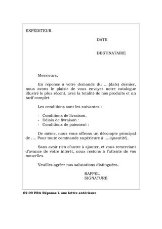 EXPÉDITEUR
DATE
DESTINATAIRE
Messieurs,
En réponse à votre demande du ….(date) dernier,
nous avons le plaisir de vous envoyer notre catalogue
illustré le plus récent, avec la totalité de nos produits et un
tarif complet.
Les conditions sont les suivantes :
- Conditions de livraison,
- Délais de livraison :
- Conditions de paiement :
De même, nous vous offrons un décompte principal
de …. Pour toute commande supérieure à ….(quantité).
Sans avoir rien d’autre à ajouter, et vous remerciant
d’avance de votre intérêt, nous restons á l’attente de vos
nouvelles.
Veuillez agréer nos salutations distinguées.
RAPPEL
SIGNATURE
02.09 FRA Réponse à une lettre antérieure
Português Italiano Deutsch English Español
 