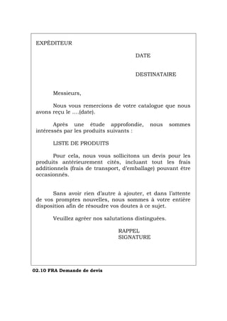EXPÉDITEUR
DATE
DESTINATAIRE
Messieurs,
Nous vous remercions de votre catalogue que nous
avons reçu le ….(date).
Après une étude approfondie, nous sommes
intéressés par les produits suivants :
LISTE DE PRODUITS
Pour cela, nous vous sollicitons un devis pour les
produits antérieurement cités, incluant tout les frais
additionnels (frais de transport, d’emballage) pouvant être
occasionnés.
Sans avoir rien d’autre à ajouter, et dans l’attente
de vos promptes nouvelles, nous sommes à votre entière
disposition afin de résoudre vos doutes à ce sujet.
Veuillez agréer nos salutations distinguées.
RAPPEL
SIGNATURE
02.10 FRA Demande de devis
Português Italiano Deutsch English Español
 
