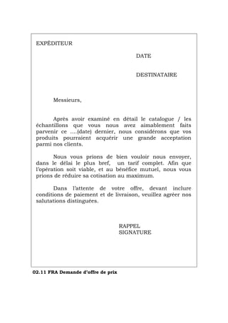 EXPÉDITEUR
DATE
DESTINATAIRE
Messieurs,
Après avoir examiné en détail le catalogue / les
échantillons que vous nous avez aimablement faits
parvenir ce ….(date) dernier, nous considérons que vos
produits pourraient acquérir une grande acceptation
parmi nos clients.
Nous vous prions de bien vouloir nous envoyer,
dans le délai le plus bref, un tarif complet. Afin que
l’opération soit viable, et au bénéfice mutuel, nous vous
prions de réduire sa cotisation au maximum.
Dans l’attente de votre offre, devant inclure
conditions de paiement et de livraison, veuillez agréer nos
salutations distinguées.
RAPPEL
SIGNATURE
02.11 FRA Demande d’offre de prix
Português Italiano Deutsch English Español
 