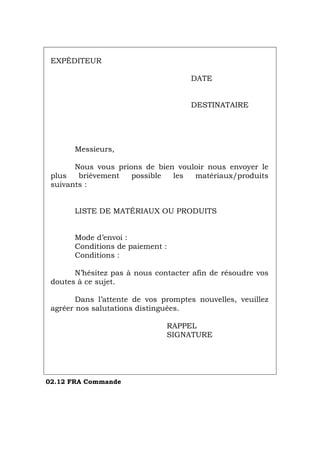 EXPÉDITEUR
DATE
DESTINATAIRE
Messieurs,
Nous vous prions de bien vouloir nous envoyer le
plus brièvement possible les matériaux/produits
suivants :
LISTE DE MATÉRIAUX OU PRODUITS
Mode d’envoi :
Conditions de paiement :
Conditions :
N’hésitez pas à nous contacter afin de résoudre vos
doutes à ce sujet.
Dans l’attente de vos promptes nouvelles, veuillez
agréer nos salutations distinguées.
RAPPEL
SIGNATURE
02.12 FRA Commande
Português Italiano Deutsch English Español
 