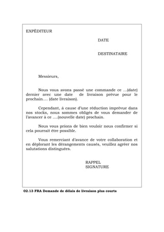 EXPÉDITEUR
DATE
DESTINATAIRE
Messieurs,
Nous vous avons passé une commande ce …(date)
dernier avec une date de livraison prévue pour le
prochain…. (date livraison).
Cependant, á cause d’une réduction imprévue dans
nos stocks, nous sommes obligés de vous demander de
l’avancer à ce ….(nouvelle date) prochain.
Nous vous prions de bien vouloir nous confirmer si
cela pourrait être possible.
Vous remerciant d’avance de votre collaboration et
en déplorant les dérangements causés, veuillez agréer nos
salutations distinguées.
RAPPEL
SIGNATURE
02.13 FRA Demande de délais de livraison plus courts
Português Italiano Deutsch English Español
 