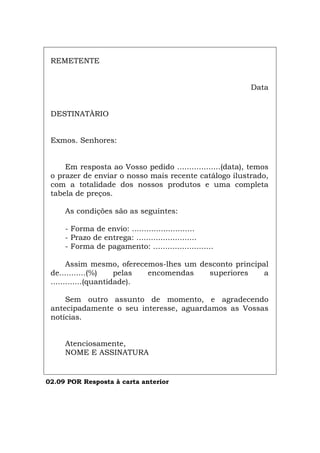 REMETENTE
Data
DESTINATÀRIO
Exmos. Senhores:
Em resposta ao Vosso pedido ..................(data), temos
o prazer de enviar o nosso mais recente catálogo ilustrado,
com a totalidade dos nossos produtos e uma completa
tabela de preços.
As condições são as seguintes:
- Forma de envio: ..........................
- Prazo de entrega: .........................
- Forma de pagamento: .........................
Assim mesmo, oferecemos-lhes um desconto principal
de...........(%) pelas encomendas superiores a
.............(quantidade).
Sem outro assunto de momento, e agradecendo
antecipadamente o seu interesse, aguardamos as Vossas
notícias.
Atenciosamente,
NOME E ASSINATURA
02.09 POR Resposta à carta anterior
Español Italiano Deutsch English Français
 