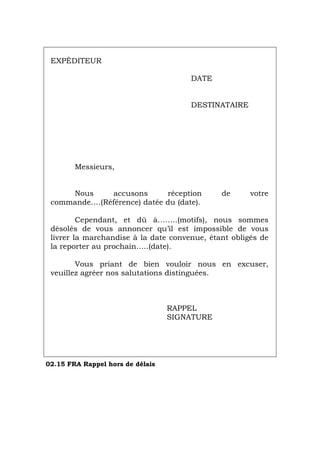 EXPÉDITEUR
DATE
DESTINATAIRE
Messieurs,
Nous accusons réception de votre
commande….(Référence) datée du (date).
Cependant, et dû à……..(motifs), nous sommes
désolés de vous annoncer qu’il est impossible de vous
livrer la marchandise à la date convenue, étant obligés de
la reporter au prochain…..(date).
Vous priant de bien vouloir nous en excuser,
veuillez agréer nos salutations distinguées.
RAPPEL
SIGNATURE
02.15 FRA Rappel hors de délais
Português Italiano Deutsch English Español
 