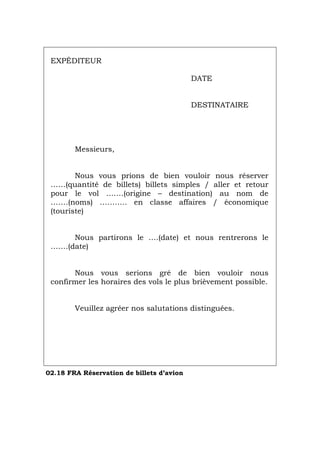 EXPÉDITEUR
DATE
DESTINATAIRE
Messieurs,
Nous vous prions de bien vouloir nous réserver
……(quantité de billets) billets simples / aller et retour
pour le vol …….(origine – destination) au nom de
…….(noms) ……….. en classe affaires / économique
(touriste)
Nous partirons le ….(date) et nous rentrerons le
…….(date)
Nous vous serions gré de bien vouloir nous
confirmer les horaires des vols le plus brièvement possible.
Veuillez agréer nos salutations distinguées.
02.18 FRA Réservation de billets d’avion
Português Italiano Deutsch English Español
 