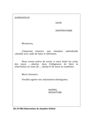EXPÉDITEUR
DATE
DESTINATAIRE
Messieurs,
J’aimerais réserver une chambre individuelle
/double avec salle de bain et télévision.
Nous avons prévu de rester à votre hôtel les nuits
des jours ….(dates). Ayez l’obligeance de faire la
réservation au nom de…..(nom) et de nous la confirmer.
Merci d’avance.
Veuillez agréer nos salutations distinguées.
RAPPEL
SIGNATURE
02.19 FRA Réservation de chambre d’hôtel
Português Italiano Deutsch English Español
 