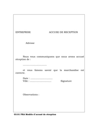 ENTREPRISE ACCUSE DE RECEPTION
Adresse
Nous vous communiquons que nous avons accusé
réception de :
………………………….
et vous faisons savoir que la marchandise est
correcte.
Date : ..............................
Ville : ............................. Signature
Observations :
03.01 FRA Modèle d´accusé de réception
Português Italiano Deutsch English Español
 