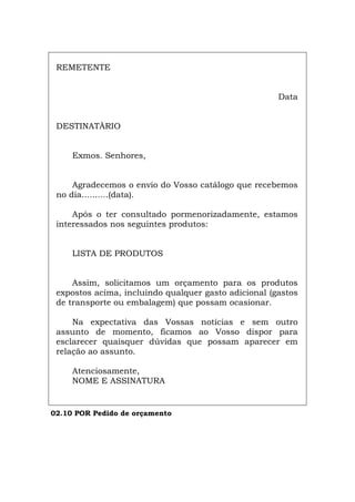 REMETENTE
Data
DESTINATÀRIO
Exmos. Senhores,
Agradecemos o envio do Vosso catálogo que recebemos
no dia..........(data).
Após o ter consultado pormenorizadamente, estamos
interessados nos seguintes produtos:
LISTA DE PRODUTOS
Assim, solicitamos um orçamento para os produtos
expostos acima, incluindo qualquer gasto adicional (gastos
de transporte ou embalagem) que possam ocasionar.
Na expectativa das Vossas notícias e sem outro
assunto de momento, ficamos ao Vosso dispor para
esclarecer quaisquer dúvidas que possam aparecer em
relação ao assunto.
Atenciosamente,
NOME E ASSINATURA
02.10 POR Pedido de orçamento
Español Italiano Deutsch English Français
 