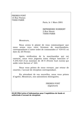 FRERES FONT
15 Rue Pontys
75000 PARIS
Paris, le 1 Mars 2001
IMPRIMERIE NORBERT
2 Rue Haute
75000 PARIS
Messieurs,
Nous avons le plaisir de vous communiquer que
nous avons reçu votre livraison de marchandises,
correspondante à notre ordre de commandes nº 434-01 en
date du 20 Février.
Après vérification de la marchandise qui est
correcte, nous vous joignons notre chèque bancaire nº
4.245.423 d´un montant de 38 € (Trente huit euros) qui
solde votre facture nº 323.
Nous vous prions de nous envoyer, par retour de
courrier, l´accusé de réception correspondant.
En attendant de vos nouvelles, nous vous prions
d´agréer, Messieurs, nos salutations distinguées.
FRERES FONT
(signature)
03.05 FRA Lettre d´information pour l´expédition de fonds et
sollicitude d´accusé de réception.
Português Italiano Deutsch English Español
 