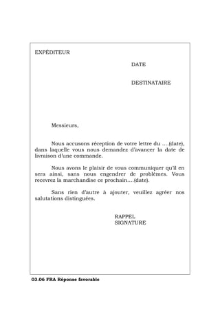 EXPÉDITEUR
DATE
DESTINATAIRE
Messieurs,
Nous accusons réception de votre lettre du ….(date),
dans laquelle vous nous demandez d’avancer la date de
livraison d’une commande.
Nous avons le plaisir de vous communiquer qu’il en
sera ainsi, sans nous engendrer de problèmes. Vous
recevrez la marchandise ce prochain….(date).
Sans rien d’autre à ajouter, veuillez agréer nos
salutations distinguées.
RAPPEL
SIGNATURE
03.06 FRA Réponse favorable
Português Italiano Deutsch English Español
 