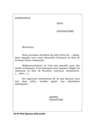 EXPÉDITEUR
DATE
DESTINATAIRE
Messieurs,
Nous accusons réception de votre lettre du ….(date),
dans laquelle vous nous demandez d’avancer la date de
livraison d’une commande.
Malheureusement, ce n’est pas possible pour des
motifs techniques. C’est pourquoi nous sommes obligés de
maintenir la date de livraison convenue initialement.
(…..date…..).
En regrettant sincèrement de ne pas pouvoir vous
être plus utiles, veuillez agréer nos salutations
distinguées.
RAPPEL
SIGNATURE
03.07 FRA Réponse défavorable
Português Italiano Deutsch English Español
 