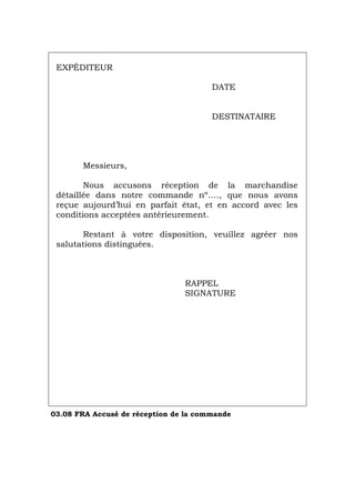 EXPÉDITEUR
DATE
DESTINATAIRE
Messieurs,
Nous accusons réception de la marchandise
détaillée dans notre commande nº…., que nous avons
reçue aujourd’hui en parfait état, et en accord avec les
conditions acceptées antérieurement.
Restant à votre disposition, veuillez agréer nos
salutations distinguées.
RAPPEL
SIGNATURE
03.08 FRA Accusé de réception de la commande
Português Italiano Deutsch English Español
 