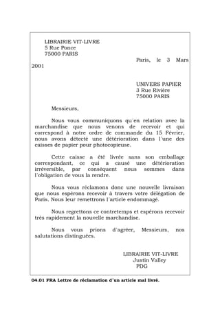 LIBRAIRIE VIT-LIVRE
5 Rue Ponce
75000 PARIS
Paris, le 3 Mars
2001
UNIVERS PAPIER
3 Rue Rivière
75000 PARIS
Messieurs,
Nous vous communiquons qu´en relation avec la
marchandise que nous venons de recevoir et qui
correspond à notre ordre de commande du 15 Février,
nous avons détecté une détérioration dans l´une des
caisses de papier pour photocopieuse.
Cette caisse a été livrée sans son emballage
correspondant, ce qui a causé une détérioration
irréversible, par conséquent nous sommes dans
l´obligation de vous la rendre.
Nous vous réclamons donc une nouvelle livraison
que nous espérons recevoir à travers votre délégation de
Paris. Nous leur remettrons l´article endommagé.
Nous regrettons ce contretemps et espérons recevoir
très rapidement la nouvelle marchandise.
Nous vous prions d´agréer, Messieurs, nos
salutations distinguées.
LIBRAIRIE VIT-LIVRE
Justin Valley
PDG
04.01 FRA Lettre de réclamation d´un article mal livré.
Português Italiano Deutsch English Español
 