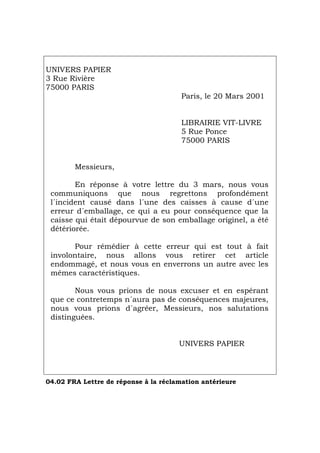 UNIVERS PAPIER
3 Rue Rivière
75000 PARIS
Paris, le 20 Mars 2001
LIBRAIRIE VIT-LIVRE
5 Rue Ponce
75000 PARIS
Messieurs,
En réponse à votre lettre du 3 mars, nous vous
communiquons que nous regrettons profondément
l´incident causé dans l´une des caisses à cause d´une
erreur d´emballage, ce qui a eu pour conséquence que la
caisse qui était dépourvue de son emballage originel, a été
détériorée.
Pour rémédier à cette erreur qui est tout à fait
involontaire, nous allons vous retirer cet article
endommagé, et nous vous en enverrons un autre avec les
mêmes caractéristiques.
Nous vous prions de nous excuser et en espérant
que ce contretemps n´aura pas de conséquences majeures,
nous vous prions d´agréer, Messieurs, nos salutations
distinguées.
UNIVERS PAPIER
04.02 FRA Lettre de réponse à la réclamation antérieure
Português Italiano Deutsch English Español
 