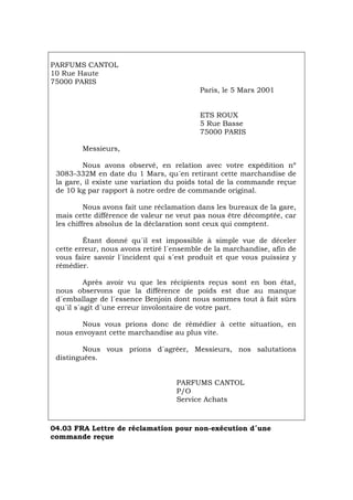 PARFUMS CANTOL
10 Rue Haute
75000 PARIS
Paris, le 5 Mars 2001
ETS ROUX
5 Rue Basse
75000 PARIS
Messieurs,
Nous avons observé, en relation avec votre expédition nº
3083-332M en date du 1 Mars, qu´en retirant cette marchandise de
la gare, il existe une variation du poids total de la commande reçue
de 10 kg par rapport à notre ordre de commande original.
Nous avons fait une réclamation dans les bureaux de la gare,
mais cette différence de valeur ne veut pas nous être décomptée, car
les chiffres absolus de la déclaration sont ceux qui comptent.
Étant donné qu´il est impossible à simple vue de déceler
cette erreur, nous avons retiré l´ensemble de la marchandise, afin de
vous faire savoir l´incident qui s´est produit et que vous puissiez y
rémédier.
Après avoir vu que les récipients reçus sont en bon état,
nous observons que la différence de poids est due au manque
d´emballage de l´essence Benjoin dont nous sommes tout à fait sûrs
qu´il s´agit d´une erreur involontaire de votre part.
Nous vous prions donc de rémédier à cette situation, en
nous envoyant cette marchandise au plus vite.
Nous vous prions d´agréer, Messieurs, nos salutations
distinguées.
PARFUMS CANTOL
P/O
Service Achats
04.03 FRA Lettre de réclamation pour non-exécution d´une
commande reçue
Português Italiano Deutsch English Español
 