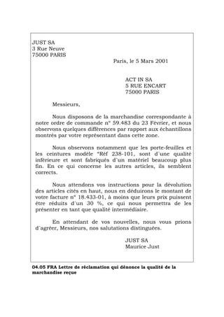 JUST SA
3 Rue Neuve
75000 PARIS
Paris, le 5 Mars 2001
ACT IN SA
5 RUE ENCART
75000 PARIS
Messieurs,
Nous disposons de la marchandise correspondante à
notre ordre de commande nº 59.483 du 23 Février, et nous
observons quelques différences par rapport aux échantillons
montrés par votre représentant dans cette zone.
Nous observons notamment que les porte-feuilles et
les ceintures modèle “Réf 238-101, sont d´une qualité
inférieure et sont fabriqués d´un matériel beaucoup plus
fin. En ce qui concerne les autres articles, ils semblent
corrects.
Nous attendons vos instructions pour la dévolution
des articles cités en haut, nous en déduirons le montant de
votre facture nº 18.433-01, à moins que leurs prix puissent
être réduits d´un 30 %, ce qui nous permettra de les
présenter en tant que qualité intermédiaire.
En attendant de vos nouvelles, nous vous prions
d´agréer, Messieurs, nos salutations distinguées.
JUST SA
Maurice Just
04.05 FRA Lettre de réclamation qui dénonce la qualité de la
marchandise reçue
Português Italiano Deutsch English Español
 