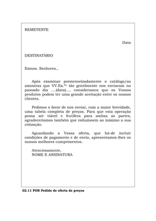REMETENTE
Data
DESTINATÀRIO
Exmos. Senhores.,
Após examinar pormenorizadamente o catálogo/as
amostras que VV.Ex.ªs tão gentilmente nos enviaram no
passado dia ....(data)..., consideramos que os Vossos
produtos podem ter uma grande aceitação entre os nossos
clientes.
Pedimos o favor de nos enviar, com a maior brevidade,
uma tabela completa de preços. Para que esta operação
possa ser viável e frutífera para ambas as partes,
agradeceríamos também que reduzissem ao máximo a sua
cotização.
Aguardando a Vossa oferta, que há-de incluir
condições de pagamento e de envio, apresentamos-lhes os
nossos melhores cumprimentos.
Atenciosamente,
NOME E ASSINATURA
02.11 POR Pedido de oferta de preços
Español Italiano Deutsch English Français
 