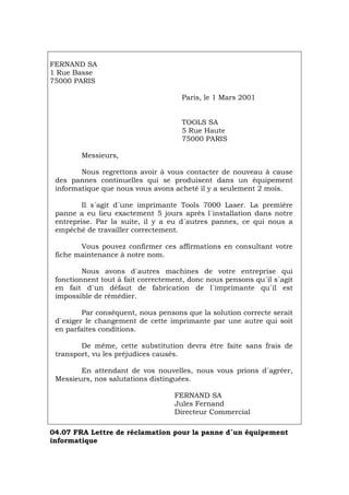 FERNAND SA
1 Rue Basse
75000 PARIS
Paris, le 1 Mars 2001
TOOLS SA
5 Rue Haute
75000 PARIS
Messieurs,
Nous regrettons avoir à vous contacter de nouveau à cause
des pannes continuelles qui se produisent dans un équipement
informatique que nous vous avons acheté il y a seulement 2 mois.
Il s´agit d´une imprimante Tools 7000 Laser. La première
panne a eu lieu exactement 5 jours après l´installation dans notre
entreprise. Par la suite, il y a eu d´autres pannes, ce qui nous a
empéché de travailler correctement.
Vous pouvez confirmer ces affirmations en consultant votre
fiche maintenance à notre nom.
Nous avons d´autres machines de votre entreprise qui
fonctionnent tout à fait correctement, donc nous pensons qu´il s´agit
en fait d´un défaut de fabrication de l´imprimante qu´il est
impossible de rémédier.
Par conséquent, nous pensons que la solution correcte serait
d´exiger le changement de cette imprimante par une autre qui soit
en parfaites conditions.
De même, cette substitution devra être faite sans frais de
transport, vu les préjudices causés.
En attendant de vos nouvelles, nous vous prions d´agréer,
Messieurs, nos salutations distinguées.
FERNAND SA
Jules Fernand
Directeur Commercial
04.07 FRA Lettre de réclamation pour la panne d´un équipement
informatique
Português Italiano Deutsch English Español
 