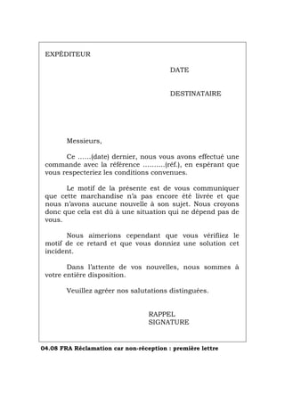 EXPÉDITEUR
DATE
DESTINATAIRE
Messieurs,
Ce ……(date) dernier, nous vous avons effectué une
commande avec la référence ……….(réf.), en espérant que
vous respecteriez les conditions convenues.
Le motif de la présente est de vous communiquer
que cette marchandise n’a pas encore été livrée et que
nous n’avons aucune nouvelle à son sujet. Nous croyons
donc que cela est dû à une situation qui ne dépend pas de
vous.
Nous aimerions cependant que vous vérifiiez le
motif de ce retard et que vous donniez une solution cet
incident.
Dans l’attente de vos nouvelles, nous sommes à
votre entière disposition.
Veuillez agréer nos salutations distinguées.
RAPPEL
SIGNATURE
04.08 FRA Réclamation car non-réception : première lettre
Português Italiano Deutsch English Español
 