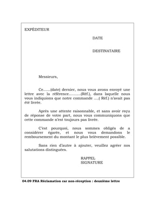 EXPÉDITEUR
DATE
DESTINATAIRE
Messieurs,
Ce……(date) dernier, nous vous avons envoyé une
lettre avec la référence……….(Réf.), dans laquelle nous
vous indiquions que notre commande ….( Réf.) n’avait pas
été livrée.
Après une attente raisonnable, et sans avoir reçu
de réponse de votre part, nous vous communiquons que
cette commande n’est toujours pas livrée.
C’est pourquoi, nous sommes obligés de a
considérer égarée, et nous vous demandons le
remboursement du montant le plus brièvement possible.
Sans rien d’autre à ajouter, veuillez agréer nos
salutations distinguées.
RAPPEL
SIGNATURE
04.09 FRA Réclamation car non-réception : deuxième lettre
Português Italiano Deutsch English Español
 