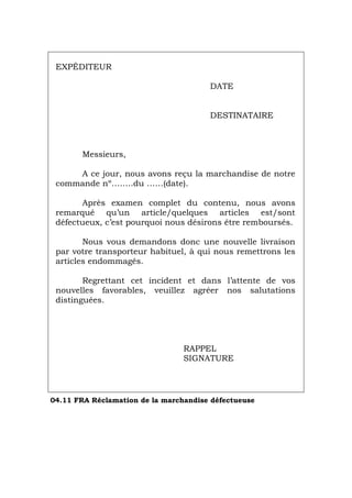 EXPÉDITEUR
DATE
DESTINATAIRE
Messieurs,
A ce jour, nous avons reçu la marchandise de notre
commande nº……..du ……(date).
Après examen complet du contenu, nous avons
remarqué qu’un article/quelques articles est/sont
défectueux, c’est pourquoi nous désirons être remboursés.
Nous vous demandons donc une nouvelle livraison
par votre transporteur habituel, à qui nous remettrons les
articles endommagés.
Regrettant cet incident et dans l’attente de vos
nouvelles favorables, veuillez agréer nos salutations
distinguées.
RAPPEL
SIGNATURE
04.11 FRA Réclamation de la marchandise défectueuse
Português Italiano Deutsch English Español
 