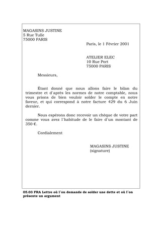 MAGASINS JUSTINE
5 Rue Tulle
75000 PARIS
Paris, le 1 Février 2001
ATELIER ELEC
10 Rue Port
75000 PARIS
Messieurs,
Étant donné que nous allons faire le bilan du
trimestre et d`après les normes de notre comptable, nous
vous prions de bien vouloir solder le compte en notre
faveur, et qui correspond à notre facture 429 du 6 Juin
dernier.
Nous espérons donc recevoir un chèque de votre part
comme vous avez l´habitude de le faire d´un montant de
350 €.
Cordialement
MAGASINS JUSTINE
(signature)
05.03 FRA Lettre où l´on demande de solder une dette et où l´on
présente un argument
Português Italiano Deutsch English Español
 