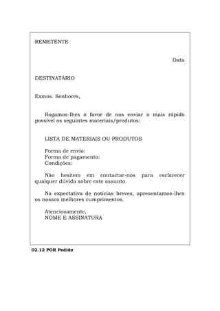 REMETENTE
Data
DESTINATÀRIO
Exmos. Senhores,
Rogamos-lhes o favor de nos enviar o mais rápido
possível os seguintes materiais/produtos:
LISTA DE MATERIAIS OU PRODUTOS
Forma de envio:
Forma de pagamento:
Condições:
Não hesitem em contactar-nos para esclarecer
qualquer dúvida sobre este assunto.
Na expectativa de notícias breves, apresentamos-lhes
os nossos melhores cumprimentos.
Atenciosamente,
NOME E ASSINATURA
02.12 POR Pedido
Español Italiano Deutsch English Français
 