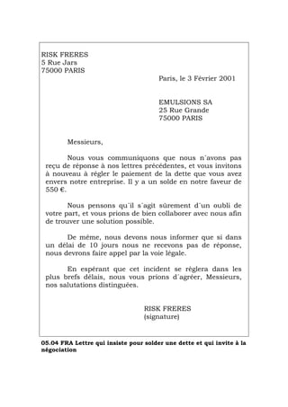 RISK FRERES
5 Rue Jars
75000 PARIS
Paris, le 3 Février 2001
EMULSIONS SA
25 Rue Grande
75000 PARIS
Messieurs,
Nous vous communiquons que nous n´avons pas
reçu de réponse à nos lettres précédentes, et vous invitons
à nouveau à régler le paiement de la dette que vous avez
envers notre entreprise. Il y a un solde en notre faveur de
550 €.
Nous pensons qu´il s´agit sûrement d´un oubli de
votre part, et vous prions de bien collaborer avec nous afin
de trouver une solution possible.
De même, nous devons nous informer que si dans
un délai de 10 jours nous ne recevons pas de réponse,
nous devrons faire appel par la voie légale.
En espérant que cet incident se règlera dans les
plus brefs délais, nous vous prions d´agréer, Messieurs,
nos salutations distinguées.
RISK FRERES
(signature)
05.04 FRA Lettre qui insiste pour solder une dette et qui invite à la
négociation
Português Italiano Deutsch English Español
 