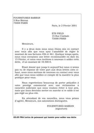FOURNITURES BARRAN
5 Rue Barran
75000 PARIS
Paris, le 2 Février 2001
ETS FIELD
15 Rue Cimbale
75000 PARIS
Messieurs,
Il y a deux mois nous nous étions mis en contact
avec vous afin que vous ayez l´amabilité de régler le
montant de nos factures 456 et 461. Quelque temps après,
nous vous envoyions une lettre recommandée en date du
15 Février, et nous vous invitions à nouveau à solder cette
dette, d´un montant de 10.500 €.
Étant donné que jusqu´à aujourd´hui nous n´avons
pas eu de réponse de votre part aux deux lettres cités ci-
haut, nous nous mettons de nouveau en contact avec vous
afin que vous nous soldiez ce compte de la manière la plus
pratique pour vous.
Nous regretterions beaucoup de porter préjudice à
votre prestige commercial avec une réclamation à
caractère judiciaire que nous voulons éviter à tout prix,
mais que nous devrions mettre en marche si ce solde n´est
pas réglé au plus vite.
En attendant de vos nouvelles, nous vous prions
d´agréer, Messieurs, nos salutations distinguées.
FOURNITURES BARRAN
(signature)
05.05 FRA Lettre de paiement qui insiste pour solder une dette
Português Italiano Deutsch English Español
 