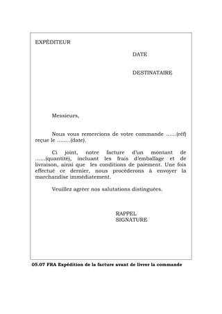 EXPÉDITEUR
DATE
DESTINATAIRE
Messieurs,
Nous vous remercions de votre commande ……(réf)
reçue le ……..(date).
Ci joint, notre facture d’un montant de
……(quantité), incluant les frais d’emballage et de
livraison, ainsi que les conditions de paiement. Une fois
effectué ce dernier, nous procèderons à envoyer la
marchandise immédiatement.
Veuillez agréer nos salutations distinguées.
RAPPEL
SIGNATURE
05.07 FRA Expédition de la facture avant de livrer la commande
Português Italiano Deutsch English Español
 