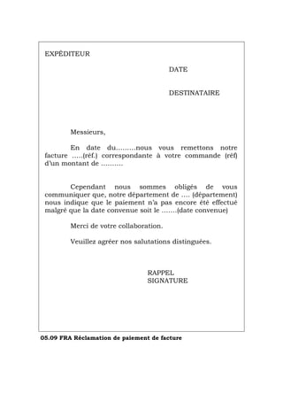 EXPÉDITEUR
DATE
DESTINATAIRE
Messieurs,
En date du………nous vous remettons notre
facture …..(réf.) correspondante à votre commande (réf)
d’un montant de ……….
Cependant nous sommes obligés de vous
communiquer que, notre département de …. (département)
nous indique que le paiement n’a pas encore été effectué
malgré que la date convenue soit le …….(date convenue)
Merci de votre collaboration.
Veuillez agréer nos salutations distinguées.
RAPPEL
SIGNATURE
05.09 FRA Réclamation de paiement de facture
Português Italiano Deutsch English Español
 