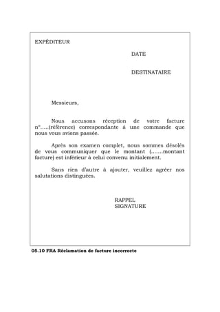 EXPÉDITEUR
DATE
DESTINATAIRE
Messieurs,
Nous accusons réception de votre facture
nº…..(référence) correspondante á une commande que
nous vous avions passée.
Après son examen complet, nous sommes désolés
de vous communiquer que le montant (…….montant
facture) est inférieur à celui convenu initialement.
Sans rien d’autre à ajouter, veuillez agréer nos
salutations distinguées.
RAPPEL
SIGNATURE
05.10 FRA Réclamation de facture incorrecte
Português Italiano Deutsch English Español
 