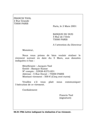 FRANCIS TOOL
2 Rue Grande
75000 PARIS
Paris, le 3 Mars 2001
BANQUE DU SUD
5 Rue de l´Orée
75000 PARIS
A l´attention du Directeur
Monsieur,
Nous vous prions de bien vouloir réaliser le
virement suivant en date du 5 Mars, aux données
indiquées ci-bas :
Bénéficiaire : Jacques Tool
Entité : Banque Suisse
Nº compte : 32938-8373-831
Adresse : 5 Rue Duval – 75000 PARIS
Montant virement : 500 € (Cinq cent euros)
Veuillez s´il vous plaît nous communiquer
l´éxécution de ce virement.
Cordialement
Francis Tool
(signature)
06.01 FRA Lettre indiquant la réalisation d´un virement.
Português Italiano Deutsch English Español
 