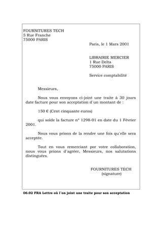 FOURNITURES TECH
5 Rue Franche
75000 PARIS
Paris, le 1 Mars 2001
LIBRAIRIE MERCIER
1 Rue Delta
75000 PARIS
Service comptabilité
Messieurs,
Nous vous envoyons ci-joint une traite à 30 jours
date facture pour son acceptation d´un montant de :
150 € (Cent cinquante euros)
qui solde la facture nº 1298-01 en date du 1 Février
2001.
Nous vous prions de la rendre une fois qu´elle sera
acceptée.
Tout en vous remerciant por votre collaboration,
nous vous prions d´agréer, Messieurs, nos salutations
distinguées.
FOURNITURES TECH
(signature)
06.02 FRA Lettre où l´on joint une traite pour son acceptation
Português Italiano Deutsch English Español
 