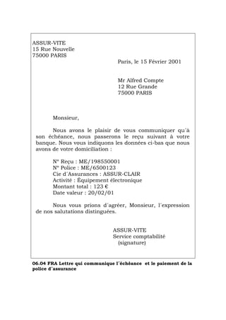ASSUR-VITE
15 Rue Nouvelle
75000 PARIS
Paris, le 15 Février 2001
Mr Alfred Compte
12 Rue Grande
75000 PARIS
Monsieur,
Nous avons le plaisir de vous communiquer qu´à
son échéance, nous passerons le reçu suivant à votre
banque. Nous vous indiquons les données ci-bas que nous
avons de votre domiciliation :
Nº Reçu : ME/198550001
Nº Police : ME/6500123
Cie d´Assurances : ASSUR-CLAIR
Activité : Équipement électronique
Montant total : 123 €
Date valeur : 20/02/01
Nous vous prions d´agréer, Monsieur, l´expression
de nos salutations distinguées.
ASSUR-VITE
Service comptabilité
(signature)
06.04 FRA Lettre qui communique l´échéance et le paiement de la
police d´assurance
Português Italiano Deutsch English Español
 