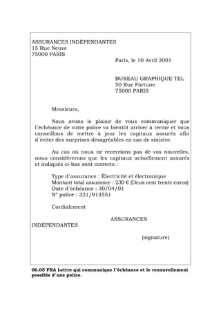 ASSURANCES INDÉPENDANTES
15 Rue Neuve
75000 PARIS
Paris, le 10 Avril 2001
BUREAU GRAPHIQUE TEL
50 Rue Fortune
75000 PARIS
Messieurs,
Nous avons le plaisir de vous communiquer que
l´échéance de votre police va bientôt arriver à terme et vous
conseillons de mettre à jour les capitaux assurés afin
d´éviter des surprises désagréables en cas de sinistre.
Au cas où nous ne recevrions pas de vos nouvelles,
nous considèrerons que les capitaux actuellement assurés
et indiqués ci-bas sont corrects :
Type d´assurance : Électricité et électronique
Montant total assurance : 230 € (Deux cent trente euros)
Date d´échéance : 30/04/01
Nº police : 321/913551
Cordialement
ASSURANCES
INDÉPENDANTES
(signature)
06.05 FRA Lettre qui communique l´échéance et le renouvellement
possible d´une police.
Português Italiano Deutsch English Español
 