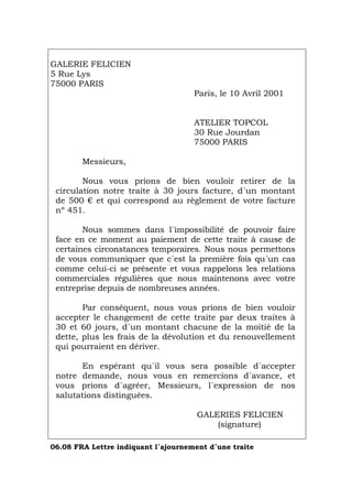 GALERIE FELICIEN
5 Rue Lys
75000 PARIS
Paris, le 10 Avril 2001
ATELIER TOPCOL
30 Rue Jourdan
75000 PARIS
Messieurs,
Nous vous prions de bien vouloir retirer de la
circulation notre traite à 30 jours facture, d´un montant
de 500 € et qui correspond au règlement de votre facture
nº 451.
Nous sommes dans l´impossibilité de pouvoir faire
face en ce moment au paiement de cette traite à cause de
certaines circonstances temporaires. Nous nous permettons
de vous communiquer que c´est la première fois qu´un cas
comme celui-ci se présente et vous rappelons les relations
commerciales régulières que nous maintenons avec votre
entreprise depuis de nombreuses années.
Par conséquent, nous vous prions de bien vouloir
accepter le changement de cette traite par deux traites à
30 et 60 jours, d´un montant chacune de la moitié de la
dette, plus les frais de la dévolution et du renouvellement
qui pourraient en dériver.
En espérant qu´il vous sera possible d´accepter
notre demande, nous vous en remercions d´avance, et
vous prions d´agréer, Messieurs, l´expression de nos
salutations distinguées.
GALERIES FELICIEN
(signature)
06.08 FRA Lettre indiquant l´ajournement d´une traite
Português Italiano Deutsch English Español
 
