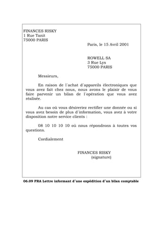 FINANCES RISKY
1 Rue Tanit
75000 PARIS
Paris, le 15 Avril 2001
ROWELL SA
3 Rue Lys
75000 PARIS
Messieurs,
En raison de l´achat d´appareils électroniques que
vous avez fait chez nous, nous avons le plaisir de vous
faire parvenir un bilan de l´opération que vous avez
réalisée.
Au cas où vous désireriez rectifier une donnée ou si
vous avez besoin de plus d´information, vous avez à votre
disposition notre service clients :
08 10 10 10 10 où nous répondrons à toutes vos
questions.
Cordialement
FINANCES RISKY
(signature)
06.09 FRA Lettre informant d´une expédition d´un bilan comptable
Português Italiano Deutsch English Español
 