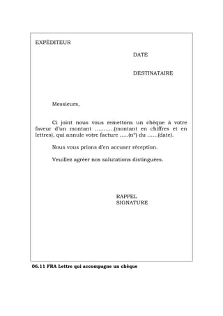 EXPÉDITEUR
DATE
DESTINATAIRE
Messieurs,
Ci joint nous vous remettons un chèque à votre
faveur d’un montant ………..(montant en chiffres et en
lettres), qui annule votre facture …..(nº) du ……(date).
Nous vous prions d’en accuser réception.
Veuillez agréer nos salutations distinguées.
RAPPEL
SIGNATURE
06.11 FRA Lettre qui accompagne un chèque
Português Italiano Deutsch English Español
 
