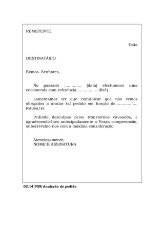 REMETENTE
Data
DESTINATÀRIO
Exmos. Senhores,
No passado .............. (data) efectuámos uma
encomenda com referência ................ (Ref.).
Lamentamos ter que comunicar que nos vemos
obrigados a anular tal pedido em função de..................
(causa/s).
Pedindo desculpas pelos transtornos causados, e
agradecendo-lhes antecipadamente a Vossa compreensão,
subscrevemo-nos com a máxima consideração.
Atenciosamente,
NOME E ASSINATURA
02.14 POR Anulação de pedido
Español Italiano Deutsch English Français
 
