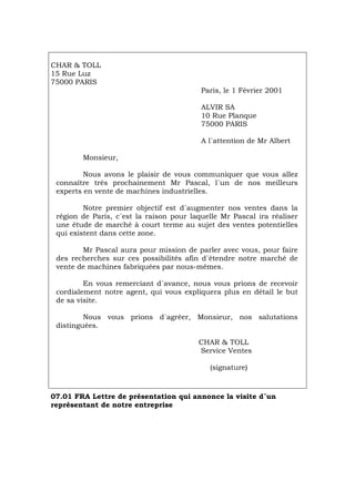 CHAR & TOLL
15 Rue Luz
75000 PARIS
Paris, le 1 Février 2001
ALVIR SA
10 Rue Planque
75000 PARIS
A l´attention de Mr Albert
Monsieur,
Nous avons le plaisir de vous communiquer que vous allez
connaître très prochainement Mr Pascal, l´un de nos meilleurs
experts en vente de machines industrielles.
Notre premier objectif est d´augmenter nos ventes dans la
région de Paris, c´est la raison pour laquelle Mr Pascal ira réaliser
une étude de marché à court terme au sujet des ventes potentielles
qui existent dans cette zone.
Mr Pascal aura pour mission de parler avec vous, pour faire
des recherches sur ces possibilités afin d´étendre notre marché de
vente de machines fabriquées par nous-mêmes.
En vous remerciant d´avance, nous vous prions de recevoir
cordialement notre agent, qui vous expliquera plus en détail le but
de sa visite.
Nous vous prions d´agréer, Monsieur, nos salutations
distinguées.
CHAR & TOLL
Service Ventes
(signature)
07.01 FRA Lettre de présentation qui annonce la visite d´un
représentant de notre entreprise
Português Italiano Deutsch English Español
 