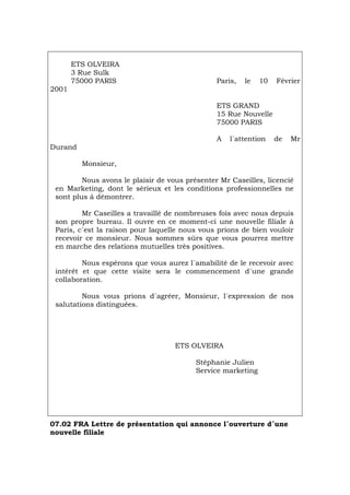 ETS OLVEIRA
3 Rue Sulk
75000 PARIS Paris, le 10 Février
2001
ETS GRAND
15 Rue Nouvelle
75000 PARIS
A l´attention de Mr
Durand
Monsieur,
Nous avons le plaisir de vous présenter Mr Caseilles, licencié
en Marketing, dont le sérieux et les conditions professionnelles ne
sont plus à démontrer.
Mr Caseilles a travaillé de nombreuses fois avec nous depuis
son propre bureau. Il ouvre en ce moment-ci une nouvelle filiale à
Paris, c´est la raison pour laquelle nous vous prions de bien vouloir
recevoir ce monsieur. Nous sommes sûrs que vous pourrez mettre
en marche des relations mutuelles très positives.
Nous espérons que vous aurez l´amabilité de le recevoir avec
intérêt et que cette visite sera le commencement d´une grande
collaboration.
Nous vous prions d´agréer, Monsieur, l´expression de nos
salutations distinguées.
ETS OLVEIRA
Stéphanie Julien
Service marketing
07.02 FRA Lettre de présentation qui annonce l´ouverture d´une
nouvelle filiale
Português Italiano Deutsch English Español
 