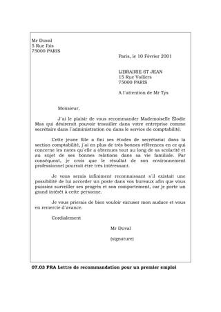 Mr Duval
5 Rue Ibis
75000 PARIS
Paris, le 10 Février 2001
LIBRAIRIE ST JEAN
15 Rue Voiliers
75000 PARIS
A l´attention de Mr Tys
Monsieur,
J´ai le plaisir de vous recommander Mademoiselle Élodie
Mas qui désirerait pouvoir travailler dans votre entreprise comme
secrétaire dans l´administration ou dans le service de comptabilité.
Cette jeune fille a fini ses études de secrétariat dans la
section comptabilité, j´ai en plus de très bonnes références en ce qui
concerne les notes qu´elle a obtenues tout au long de sa scolarité et
au sujet de ses bonnes relations dans sa vie familiale. Par
conséquent, je crois que le résultat de son environnement
professionnel pourrait être très intéressant.
Je vous serais infiniment reconnaissant s´il existait une
possibilité de lui accorder un poste dans vos bureaux afin que vous
puissiez surveiller ses progrès et son comportement, car je porte un
grand intérêt à cette personne.
Je vous prierais de bien vouloir excuser mon audace et vous
en remercie d´avance.
Cordialement
Mr Duval
(signature)
07.03 FRA Lettre de recommandation pour un premier emploi
Português Italiano Deutsch English Español
 