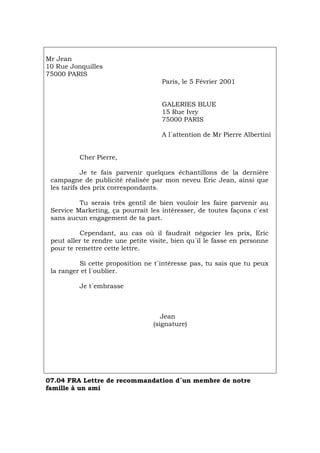 Mr Jean
10 Rue Jonquilles
75000 PARIS
Paris, le 5 Février 2001
GALERIES BLUE
15 Rue Ivry
75000 PARIS
A l´attention de Mr Pierre Albertini
Cher Pierre,
Je te fais parvenir quelques échantillons de la dernière
campagne de publicité réalisée par mon neveu Eric Jean, ainsi que
les tarifs des prix correspondants.
Tu serais très gentil de bien vouloir les faire parvenir au
Service Marketing, ça pourrait les intéresser, de toutes façons c´est
sans aucun engagement de ta part.
Cependant, au cas où il faudrait négocier les prix, Eric
peut aller te rendre une petite visite, bien qu´il le fasse en personne
pour te remettre cette lettre.
Si cette proposition ne t´intéresse pas, tu sais que tu peux
la ranger et l´oublier.
Je t´embrasse
Jean
(signature)
07.04 FRA Lettre de recommandation d´un membre de notre
famille à un ami
Português Italiano Deutsch English Español
 